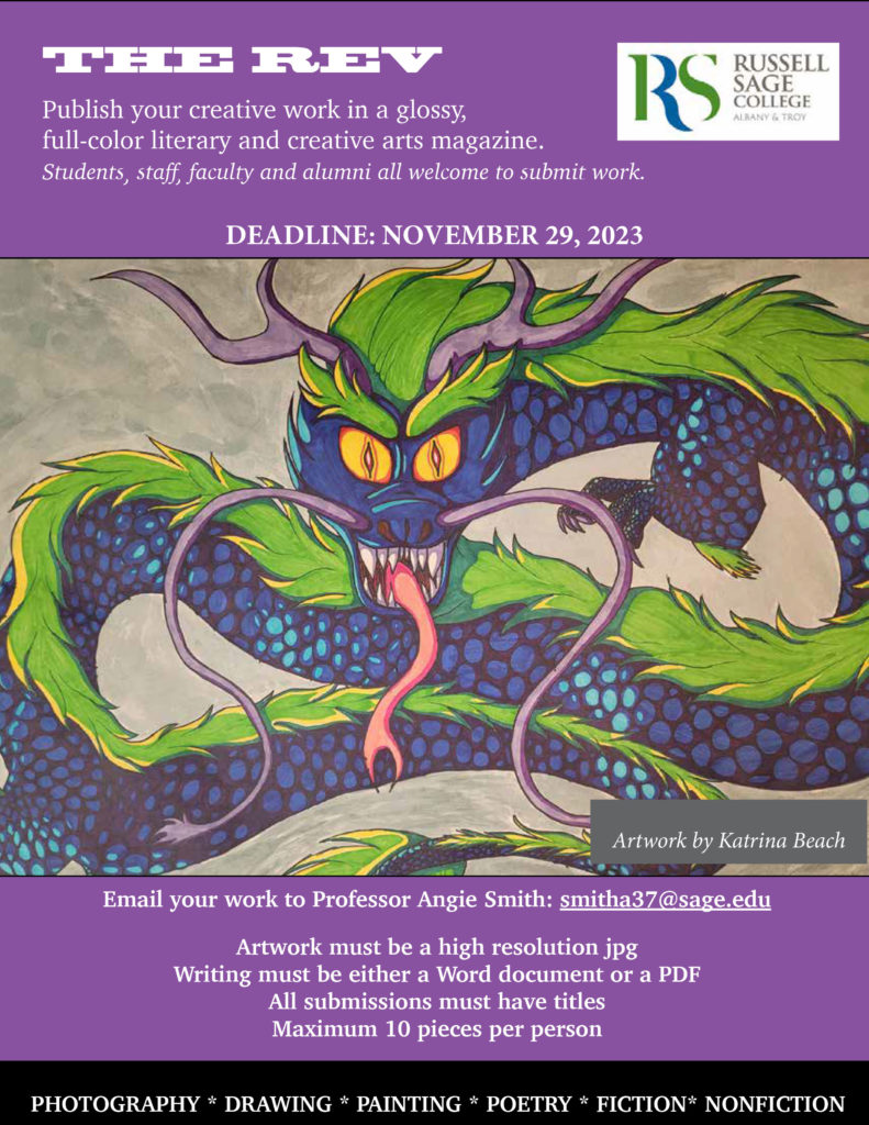 Picture of a dragon with the words:
The Rev: Publish your creative work in a glossy full-color literary and creative arts magazine.
Students, staff faculty and alumni all are welcome to submit work. Deadline: November 29, 2023.
Email your work to Professor Angie Smith: smitha37@sage.edu.
Artwork must be a high resolution jpg. Writing must be either a word document or a PDF. All submissions must have titles. Maximum 10 pieces per person. Photography. Drawing. Painting. Poetry. Fiction. Nonfiction.