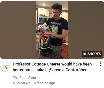 Still from YouTube video wit a man in kitchen pouring ingredients into a blender. Transcribed Text: Professor Cottage Cheese would have been better but I’ll take it @Jose.elCook #fiber... The Plant Slant 6.8M views • 8 months ago SHORTS